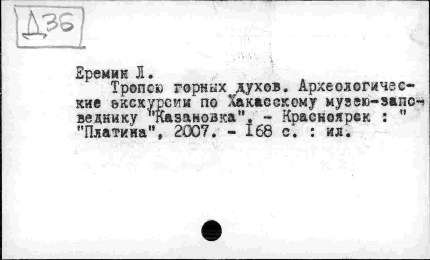 ﻿VlHMIW Il ■—
Еремин Л.
Тропою горных духов. Археологические экскурсии по Хакасскому музею-запо-’ веднику *’Казановка". - Красноярск : ” "Платина”, 2007, - 168 с, : ил.